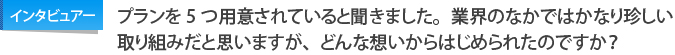 インタビュアー：プランを5つ用意されていると聞きました。業界のなかではかなり珍しい取り組みだと思いますが、どんな想いからはじめられたのですか？