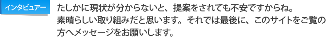 インタビュアー：たしかに現状が分からないと、提案をされても不安ですからね。素晴らしい取り組みだと思います。それでは最後に、このサイトをご覧の方へメッセージをお願いします。