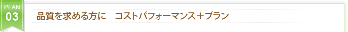 PLAN 03 品質を求める方に　コストパフォーマンス＋プラン