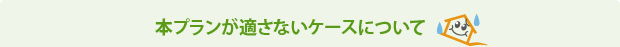 本プランが適さないケースについて