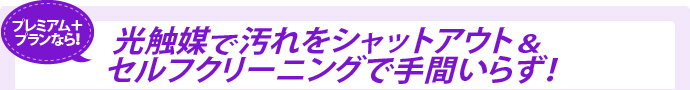 プレミアム＋プランなら光触媒で汚れをシャットアウト＆セルフクリーニングで手間いらず！